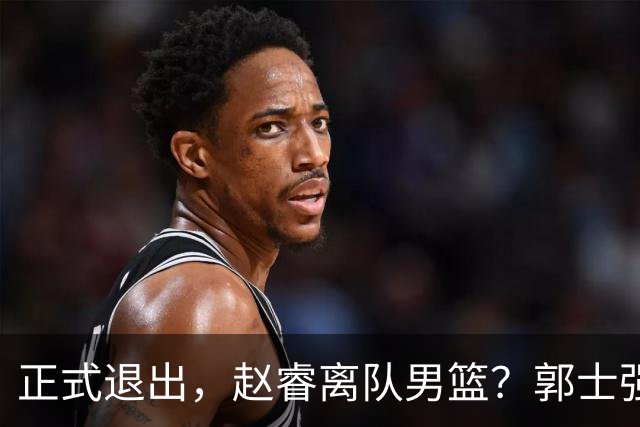 正式退出，赵睿离队男篮？郭士强发声，官宣决定，队长人选揭晓